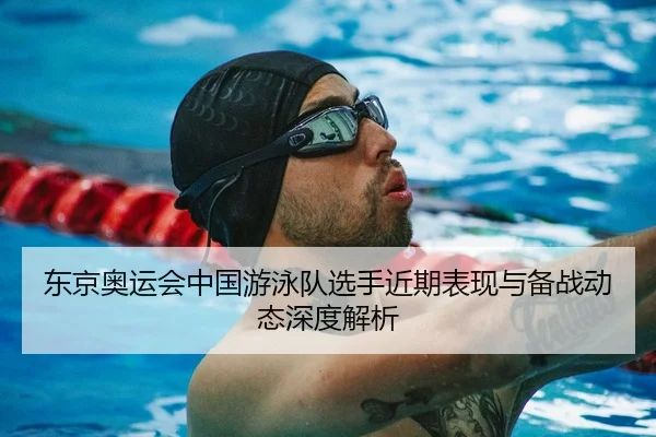 东京奥运会中国游泳队选手近期表现与备战动态深度解析